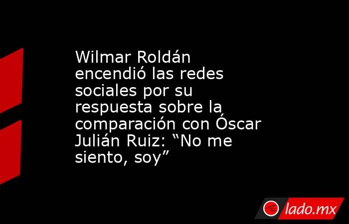 Wilmar Roldán encendió las redes sociales por su respuesta sobre la comparación con Óscar Julián Ruiz: “No me siento, soy”. Noticias en tiempo real