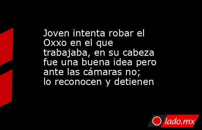 Joven intenta robar el Oxxo en el que trabajaba, en su cabeza fue una buena idea pero ante las cámaras no; lo reconocen y detienen. Noticias en tiempo real
