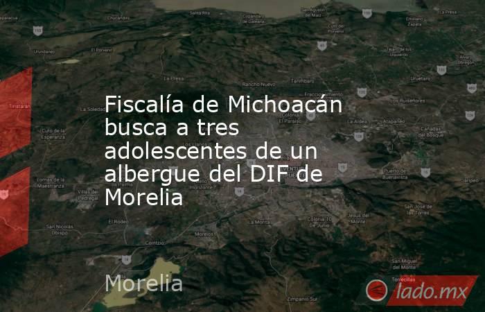 Fiscalía de Michoacán busca a tres adolescentes de un albergue del DIF de Morelia. Noticias en tiempo real