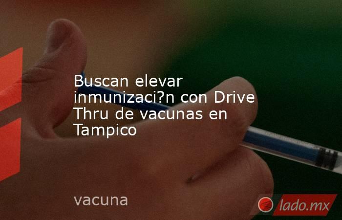 Buscan elevar inmunizaci?n con Drive Thru de vacunas en Tampico. Noticias en tiempo real