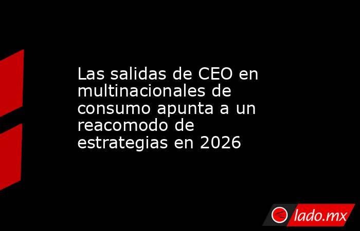 Las salidas de CEO en multinacionales de consumo apunta a un reacomodo de estrategias en 2026. Noticias en tiempo real