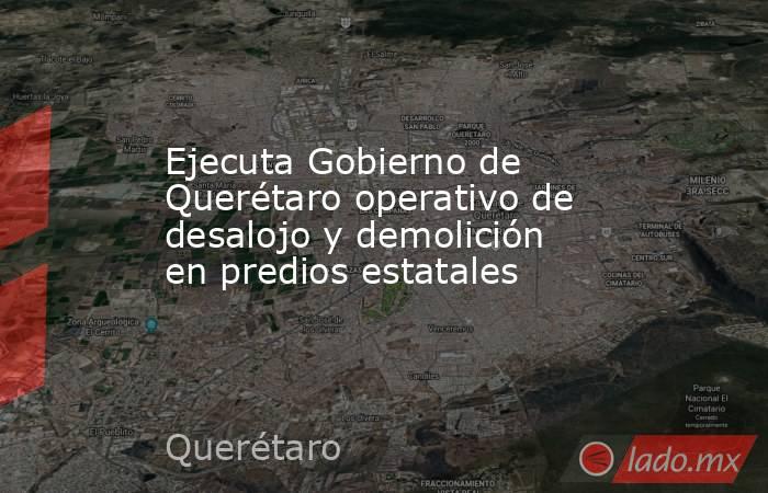 Ejecuta Gobierno de Querétaro operativo de desalojo y demolición en predios estatales. Noticias en tiempo real