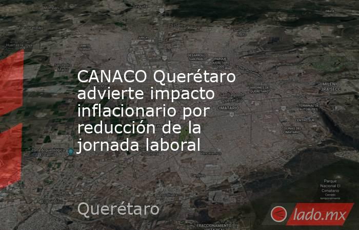 CANACO Querétaro advierte impacto inflacionario por reducción de la jornada laboral. Noticias en tiempo real
