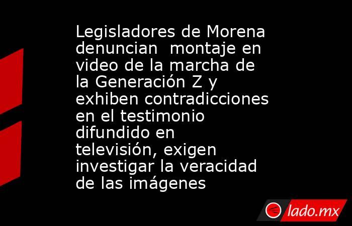 Legisladores de Morena denuncian  montaje en video de la marcha de la Generación Z y exhiben contradicciones en el testimonio difundido en televisión, exigen investigar la veracidad de las imágenes . Noticias en tiempo real