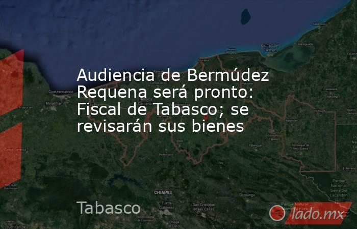 Audiencia de Bermúdez Requena será pronto: Fiscal de Tabasco; se revisarán sus bienes. Noticias en tiempo real