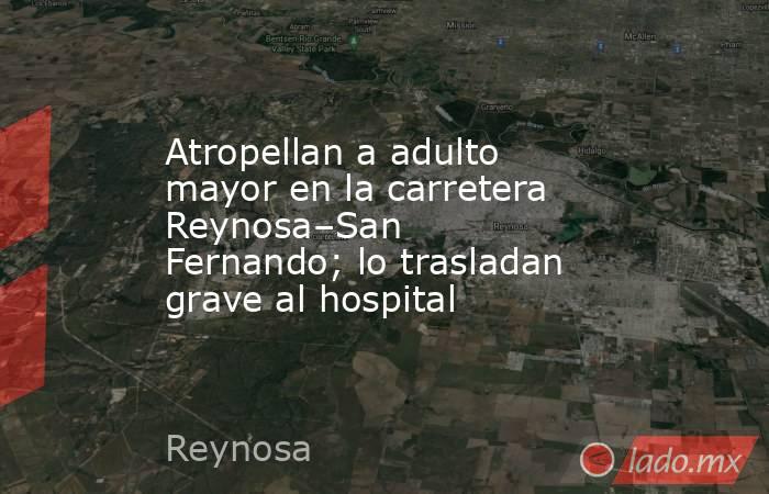 Atropellan a adulto mayor en la carretera Reynosa–San Fernando; lo trasladan grave al hospital. Noticias en tiempo real