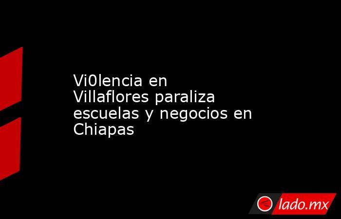 Vi0lencia en Villaflores paraliza escuelas y negocios en Chiapas. Noticias en tiempo real