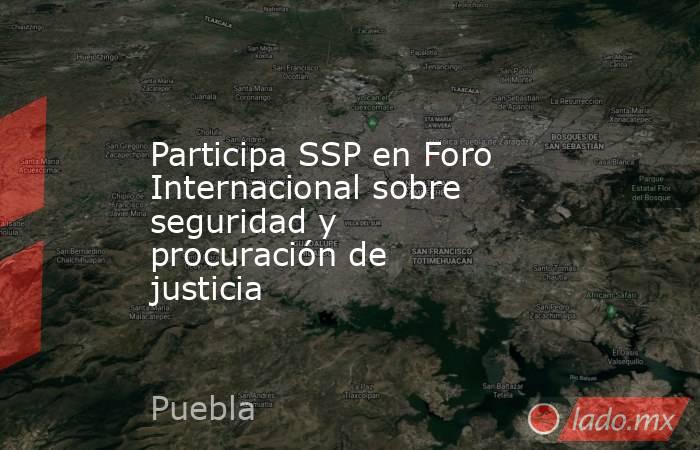 Participa SSP en Foro Internacional sobre seguridad y procuración de justicia. Noticias en tiempo real