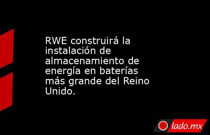 RWE construirá la instalación de almacenamiento de energía en baterías más grande del Reino Unido.. Noticias en tiempo real
