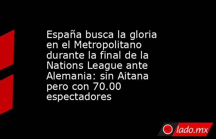 España busca la gloria en el Metropolitano durante la final de la Nations League ante Alemania: sin Aitana pero con 70.00 espectadores. Noticias en tiempo real
