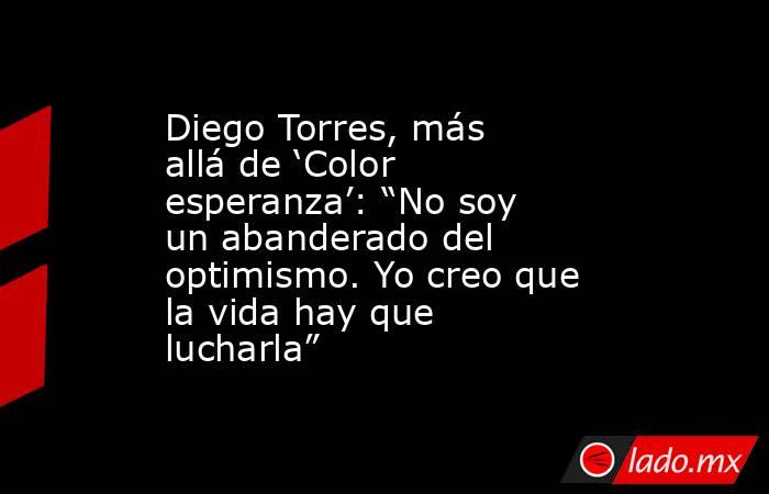 Diego Torres, más allá de ‘Color esperanza’: “No soy un abanderado del optimismo. Yo creo que la vida hay que lucharla”. Noticias en tiempo real