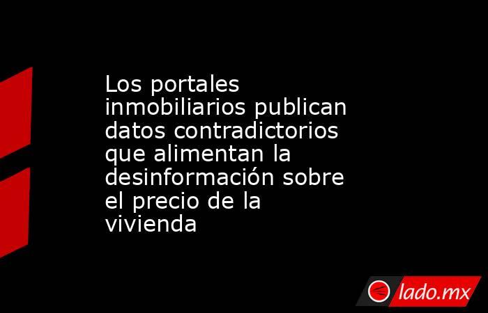 Los portales inmobiliarios publican datos contradictorios que alimentan la desinformación sobre el precio de la vivienda  . Noticias en tiempo real
