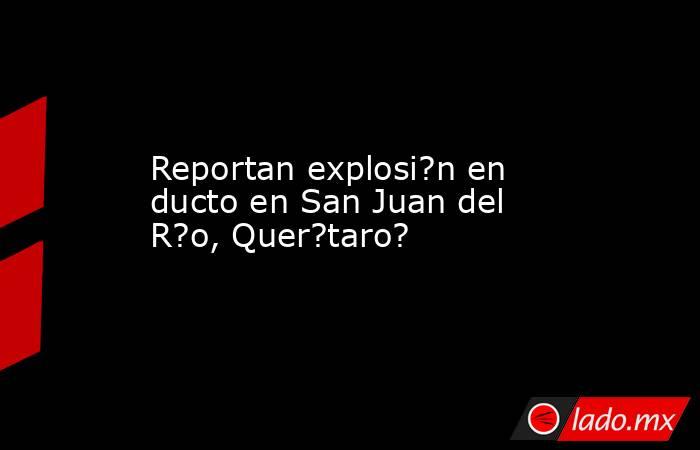 Reportan explosi?n en ducto en San Juan del R?o, Quer?taro?. Noticias en tiempo real