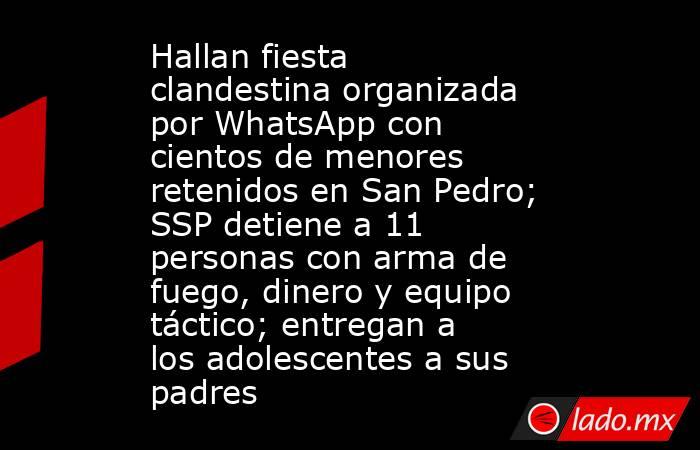 Hallan fiesta clandestina organizada por WhatsApp con cientos de menores retenidos en San Pedro; SSP detiene a 11 personas con arma de fuego, dinero y equipo táctico; entregan a los adolescentes a sus padres . Noticias en tiempo real