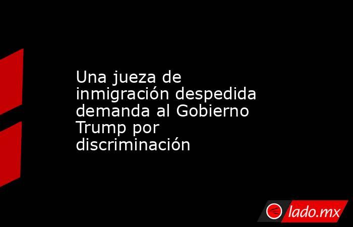 Una jueza de inmigración despedida demanda al Gobierno Trump por discriminación. Noticias en tiempo real
