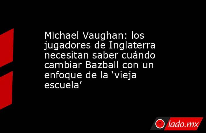 Michael Vaughan: los jugadores de Inglaterra necesitan saber cuándo cambiar Bazball con un enfoque de la ‘vieja escuela’. Noticias en tiempo real