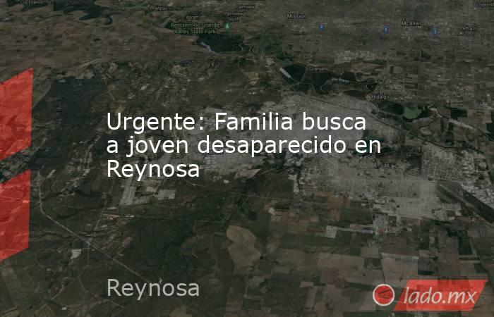 Urgente: Familia busca a joven desaparecido en Reynosa. Noticias en tiempo real
