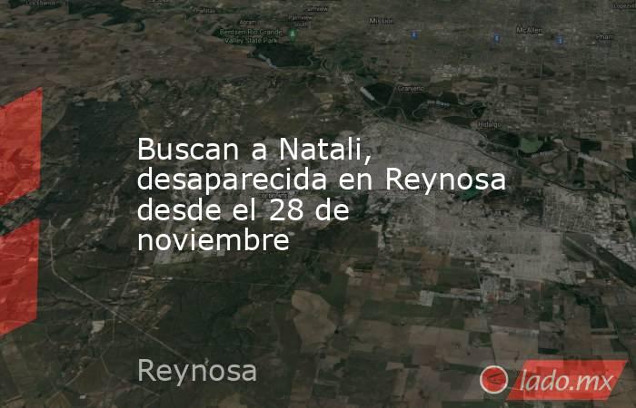 Buscan a Natali, desaparecida en Reynosa desde el 28 de noviembre. Noticias en tiempo real