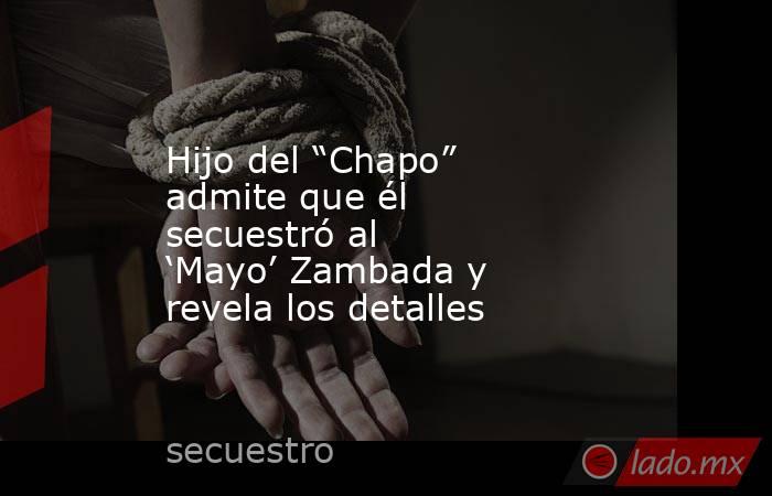 Hijo del “Chapo” admite que él secuestró al ‘Mayo’ Zambada y revela los detalles. Noticias en tiempo real