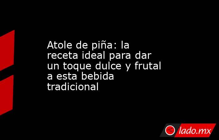 Atole de piña: la receta ideal para dar un toque dulce y frutal a esta bebida tradicional . Noticias en tiempo real