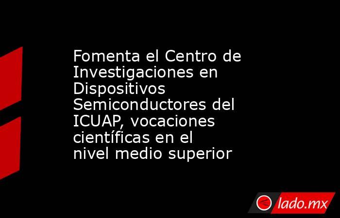 Fomenta el Centro de Investigaciones en Dispositivos Semiconductores del ICUAP, vocaciones científicas en el nivel medio superior. Noticias en tiempo real