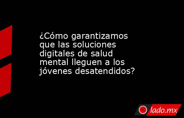 ¿Cómo garantizamos que las soluciones digitales de salud mental lleguen a los jóvenes desatendidos?. Noticias en tiempo real