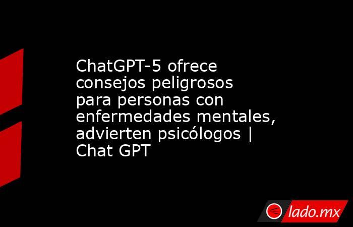 ChatGPT-5 ofrece consejos peligrosos para personas con enfermedades mentales, advierten psicólogos | Chat GPT. Noticias en tiempo real