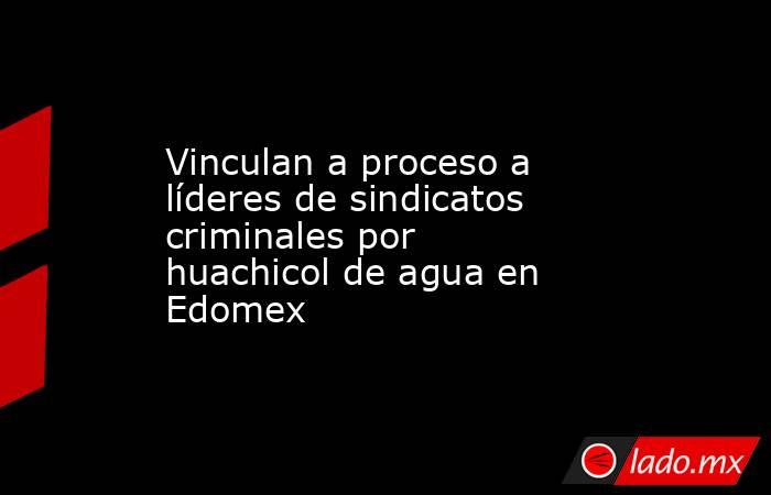 Vinculan a proceso a líderes de sindicatos criminales por huachicol de agua en Edomex  . Noticias en tiempo real
