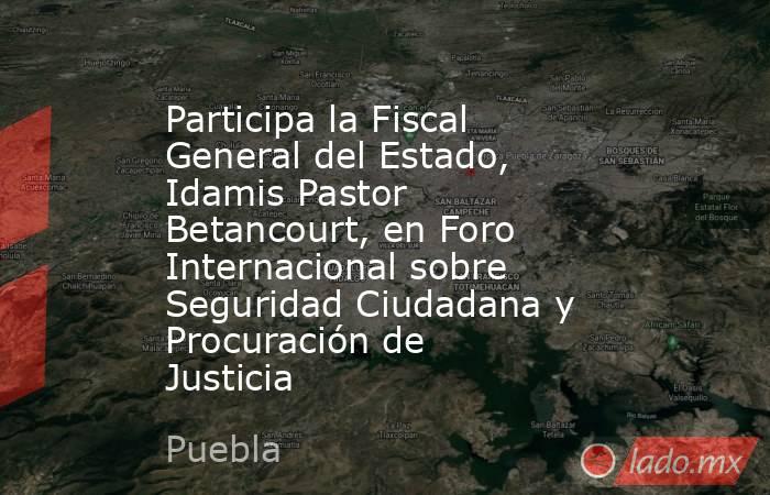 Participa la Fiscal General del Estado, Idamis Pastor Betancourt, en Foro Internacional sobre Seguridad Ciudadana y Procuración de Justicia. Noticias en tiempo real
