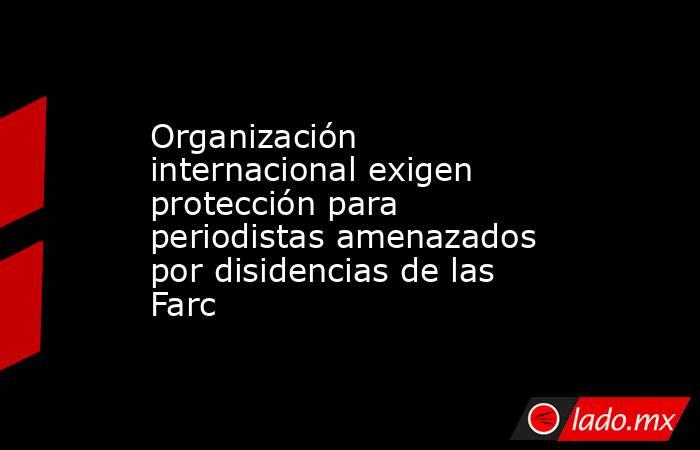 Organización internacional exigen protección para periodistas amenazados por disidencias de las Farc. Noticias en tiempo real