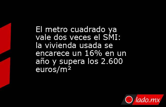 El metro cuadrado ya vale dos veces el SMI: la vivienda usada se encarece un 16% en un año y supera los 2.600 euros/m². Noticias en tiempo real
