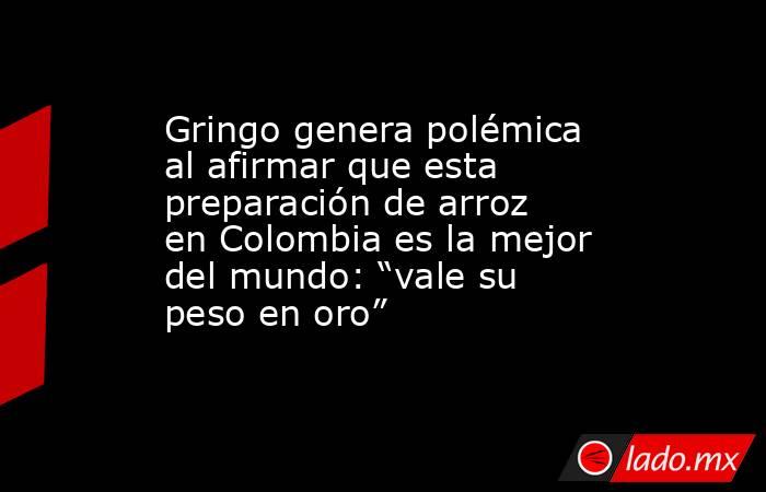 Gringo genera polémica al afirmar que esta preparación de arroz en Colombia es la mejor del mundo: “vale su peso en oro”. Noticias en tiempo real
