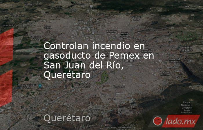 Controlan incendio en gasoducto de Pemex en San Juan del Río, Querétaro. Noticias en tiempo real