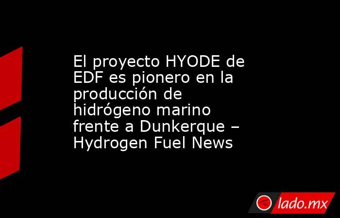El proyecto HYODE de EDF es pionero en la producción de hidrógeno marino frente a Dunkerque – Hydrogen Fuel News. Noticias en tiempo real