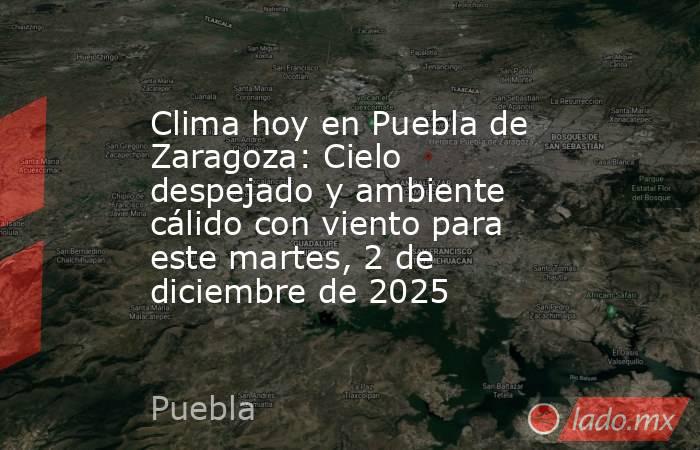 Clima hoy en Puebla de Zaragoza: Cielo despejado y ambiente cálido con viento para este martes, 2 de diciembre de 2025. Noticias en tiempo real