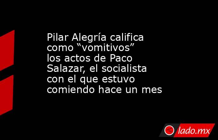 Pilar Alegría califica como “vomitivos” los actos de Paco Salazar, el socialista con el que estuvo comiendo hace un mes . Noticias en tiempo real