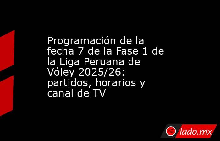 Programación de la fecha 7 de la Fase 1 de la Liga Peruana de Vóley 2025/26: partidos, horarios y canal de TV. Noticias en tiempo real