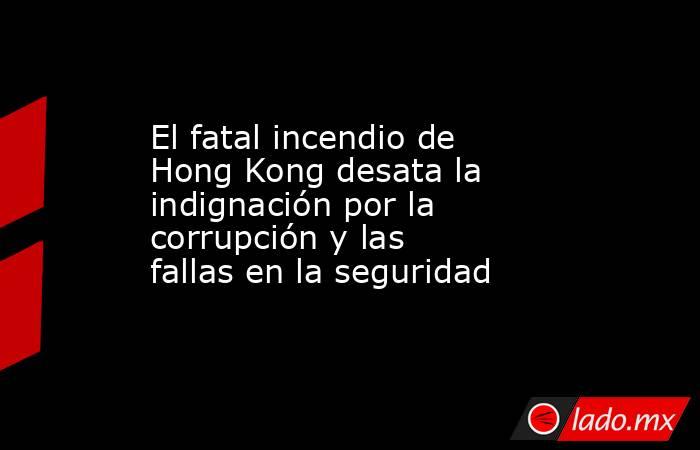El fatal incendio de Hong Kong desata la indignación por la corrupción y las fallas en la seguridad. Noticias en tiempo real