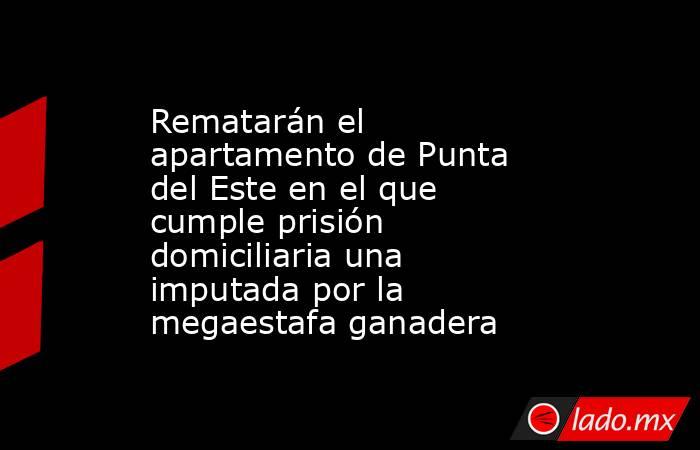 Rematarán el apartamento de Punta del Este en el que cumple prisión domiciliaria una imputada por la megaestafa ganadera. Noticias en tiempo real