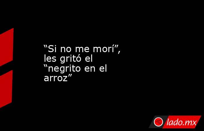 “Si no me morí”, les gritó el “negrito en el arroz”. Noticias en tiempo real
