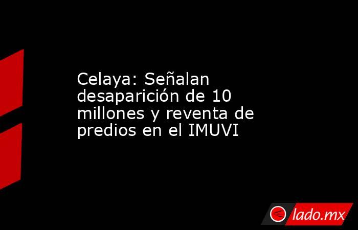 Celaya: Señalan desaparición de 10 millones y reventa de predios en el IMUVI. Noticias en tiempo real