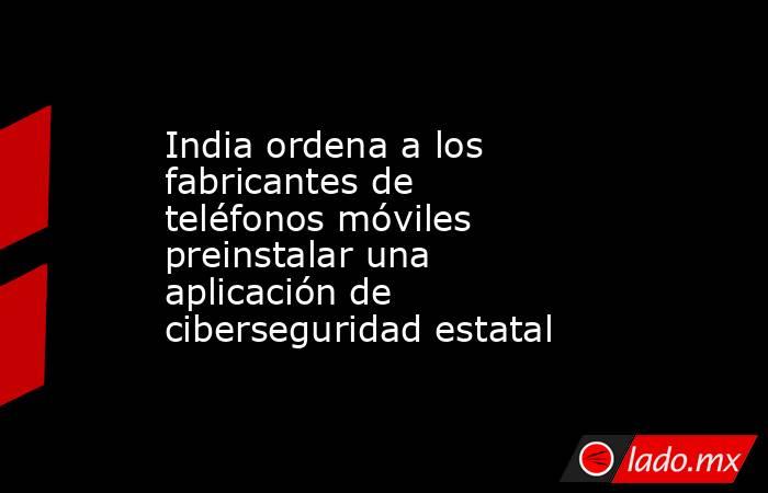 India ordena a los fabricantes de teléfonos móviles preinstalar una aplicación de ciberseguridad estatal. Noticias en tiempo real