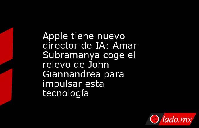 Apple tiene nuevo director de IA: Amar Subramanya coge el relevo de John Giannandrea para impulsar esta tecnología. Noticias en tiempo real