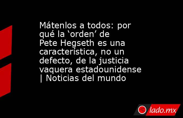Mátenlos a todos: por qué la ‘orden’ de Pete Hegseth es una característica, no un defecto, de la justicia vaquera estadounidense | Noticias del mundo. Noticias en tiempo real