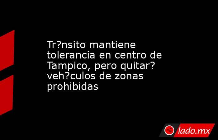 Tr?nsito mantiene tolerancia en centro de Tampico, pero quitar? veh?culos de zonas prohibidas. Noticias en tiempo real