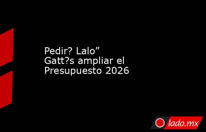 Pedir? Lalo” Gatt?s ampliar el Presupuesto 2026. Noticias en tiempo real