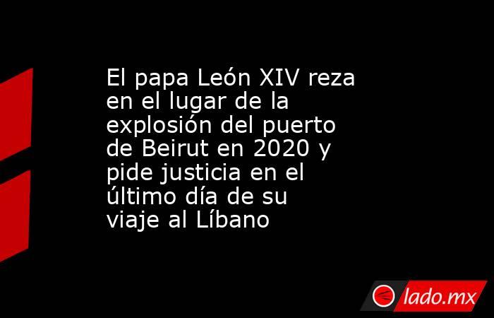 El papa León XIV reza en el lugar de la explosión del puerto de Beirut en 2020 y pide justicia en el último día de su viaje al Líbano. Noticias en tiempo real