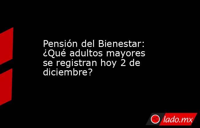 Pensión del Bienestar: ¿Qué adultos mayores se registran hoy 2 de diciembre? . Noticias en tiempo real