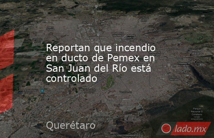 Reportan que incendio en ducto de Pemex en San Juan del Río está controlado. Noticias en tiempo real