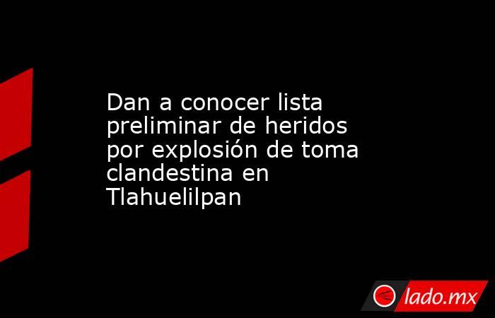Dan a conocer lista preliminar de heridos por explosión de toma clandestina en Tlahuelilpan. Noticias en tiempo real